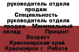 руководитель отдела продаж › Специальность ­ руководитель отдела продаж › Минимальный оклад ­ 20 000 › Процент ­ 5-10 › Возраст ­ 43 - Красноярский край, Красноярск г. Работа » Резюме   